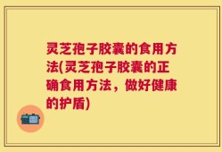 灵芝孢子胶囊的食用方法(灵芝孢子胶囊的正确食用方法，做好健康的护盾)