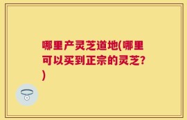 哪里产灵芝道地(哪里可以买到正宗的灵芝？)