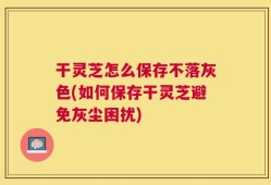 干灵芝怎么保存不落灰色(如何保存干灵芝避免灰尘困扰)