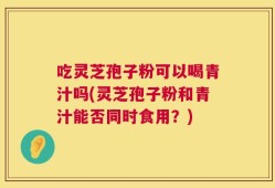 吃灵芝孢子粉可以喝青汁吗(灵芝孢子粉和青汁能否同时食用？)