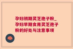 孕妇初期灵芝孢子粉_孕妇早期食用灵芝孢子粉的好处与注意事项