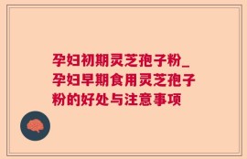 孕妇初期灵芝孢子粉_孕妇早期食用灵芝孢子粉的好处与注意事项