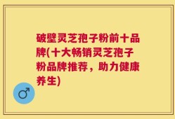破壁灵芝孢子粉前十品牌(十大畅销灵芝孢子粉品牌推荐，助力健康养生)