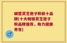 破壁灵芝孢子粉前十品牌(十大畅销灵芝孢子粉品牌推荐，助力健康养生)