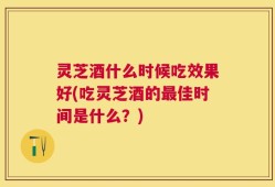 灵芝酒什么时候吃效果好(吃灵芝酒的最佳时间是什么？)