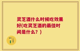 灵芝酒什么时候吃效果好(吃灵芝酒的最佳时间是什么？)