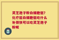 灵芝孢子粉白细胞低？化疗后白细胞低吃什么补得快可以吃灵芝孢子粉呢