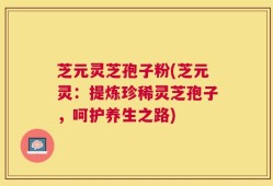 芝元灵芝孢子粉(芝元灵：提炼珍稀灵芝孢子，呵护养生之路)
