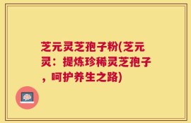 芝元灵芝孢子粉(芝元灵：提炼珍稀灵芝孢子，呵护养生之路)
