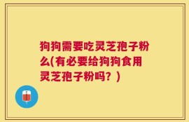 狗狗需要吃灵芝孢子粉么(有必要给狗狗食用灵芝孢子粉吗？)