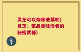 灵芝可以烧哪些菜呢(灵芝：菜品美味佳肴的秘密武器)