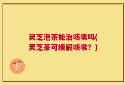 灵芝泡茶能治咳嗽吗(灵芝茶可缓解咳嗽？)