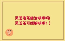 灵芝泡茶能治咳嗽吗(灵芝茶可缓解咳嗽？)