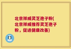 北京祥威灵芝孢子粉(北京祥威推荐灵芝孢子粉，促进健康改善)