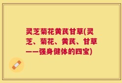 灵芝菊花黄芪甘草(灵芝、菊花、黄芪、甘草——强身健体的四宝)