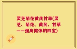 灵芝菊花黄芪甘草(灵芝、菊花、黄芪、甘草——强身健体的四宝)