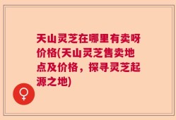 天山灵芝在哪里有卖呀价格(天山灵芝售卖地点及价格，探寻灵芝起源之地)