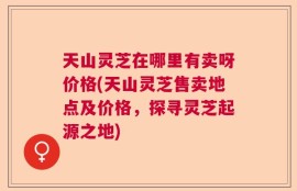 天山灵芝在哪里有卖呀价格(天山灵芝售卖地点及价格，探寻灵芝起源之地)