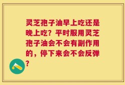 灵芝孢子油早上吃还是晚上吃？平时服用灵芝孢子油会不会有副作用的，停下来会不会反弹？