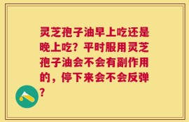 灵芝孢子油早上吃还是晚上吃？平时服用灵芝孢子油会不会有副作用的，停下来会不会反弹？