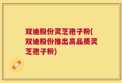双迪股份灵芝孢子粉(双迪股份推出高品质灵芝孢子粉)