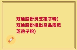 双迪股份灵芝孢子粉(双迪股份推出高品质灵芝孢子粉)