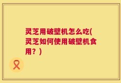 灵芝用破壁机怎么吃(灵芝如何使用破壁机食用？)
