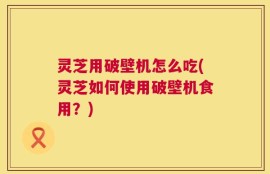 灵芝用破壁机怎么吃(灵芝如何使用破壁机食用？)