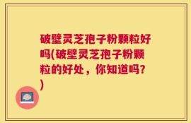 破壁灵芝孢子粉颗粒好吗(破壁灵芝孢子粉颗粒的好处，你知道吗？)