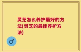 灵芝怎么养护最好的方法(灵芝的最佳养护方法)