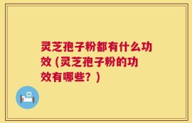 灵芝孢子粉都有什么功效 (灵芝孢子粉的功效有哪些？)
