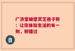 广济堂破壁灵芝孢子粉：让你体验生活的每一刻，别错过