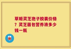 草姬灵芝孢子胶囊价格？灵芝菌包营养液多少钱一瓶