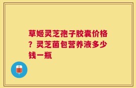 草姬灵芝孢子胶囊价格？灵芝菌包营养液多少钱一瓶