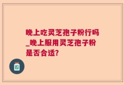 晚上吃灵芝孢子粉行吗_晚上服用灵芝孢子粉是否合适？