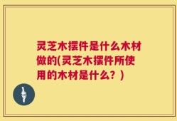 灵芝木摆件是什么木材做的(灵芝木摆件所使用的木材是什么？)
