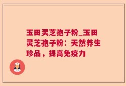 玉田灵芝孢子粉_玉田灵芝孢子粉：天然养生珍品，提高免疫力