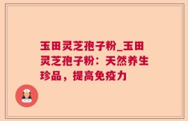 玉田灵芝孢子粉_玉田灵芝孢子粉：天然养生珍品，提高免疫力