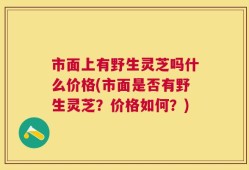 市面上有野生灵芝吗什么价格(市面是否有野生灵芝？价格如何？)