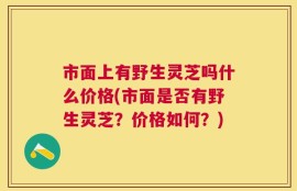市面上有野生灵芝吗什么价格(市面是否有野生灵芝？价格如何？)