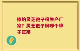 棒的灵芝孢子粉生产厂家？灵芝孢子粉哪个牌子正宗