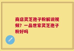 商店灵芝孢子粉解说视频？一品世家灵芝孢子粉好吗