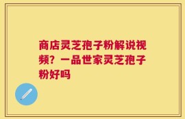商店灵芝孢子粉解说视频？一品世家灵芝孢子粉好吗