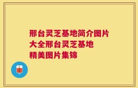 邢台灵芝基地简介图片大全邢台灵芝基地  精美图片集锦