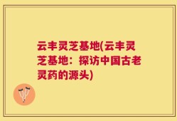 云丰灵芝基地(云丰灵芝基地：探访中国古老灵药的源头)