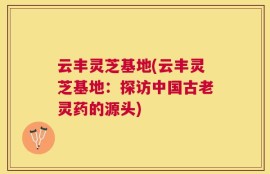 云丰灵芝基地(云丰灵芝基地：探访中国古老灵药的源头)