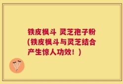 铁皮枫斗 灵芝孢子粉(铁皮枫斗与灵芝结合产生惊人功效！)