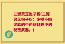 三源灵芝狍子粉(三源灵芝狍子粉：多喝不嫌灵验的中药材料理中的秘密武器。)