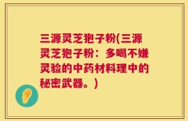 三源灵芝狍子粉(三源灵芝狍子粉：多喝不嫌灵验的中药材料理中的秘密武器。)