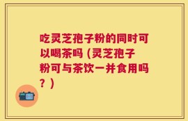 吃灵芝孢子粉的同时可以喝茶吗 (灵芝孢子粉可与茶饮一并食用吗？)